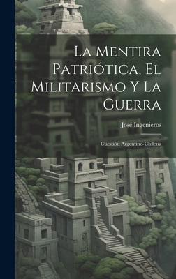 La Mentira Patri?tica, El Militarismo Y La Guerra: Cuesti?n Argentino-Chilena - Ingenieros, Jose