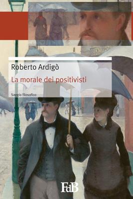 La morale dei positivisti: Il positivismo salva la morale - Di Benedetto, Fabio (Editor), and Ardigo, Roberto