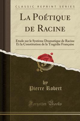 La Potique de Racine: tude Sur Le Systme Dramatique de Racine Et La Constitution de la Tragdie Franaise (Classic Reprint) - Robert, Pierre