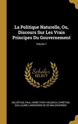 La Politique Naturelle, Ou, Discours Sur Les Vrais Principes Du Gouvernement: Des Abus De La Souverainet?. De La Libert?. De La Politique En G?n?ral. De La Politique Ext?rieure. De La Dissolution Des Etats - Helv?tius, and Holbach, Paul Henri Thiry