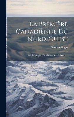 La Premiere Canadienne Du Nord-Ouest: Ou, Biographie de Marie-Anne Gaboury ... - Dugas, Georges