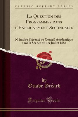 La Question Des Programmes Dans l'Enseignement Secondaire: Mmoire Prsent Au Conseil Acadmique Dans La Sance Du 1er Juillet 1884 (Classic Reprint) - Greard, Octave