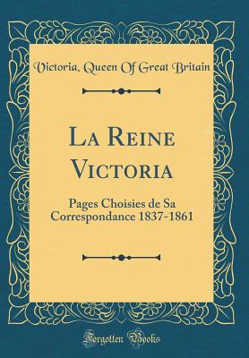 La Reine Victoria: Pages Choisies de Sa Correspondance 1837-1861 (Classic Reprint) - Britain, Victoria Queen of Great