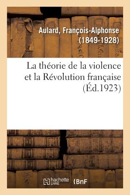 La Th?orie de la Violence Et La R?volution Fran?aise: Discours Prononc? Au Congr?s Des Soci?t?s Savantes, ? La Sorbonne, Le 6 Avril 1923... - Aulard, Fran?ois-Alphonse