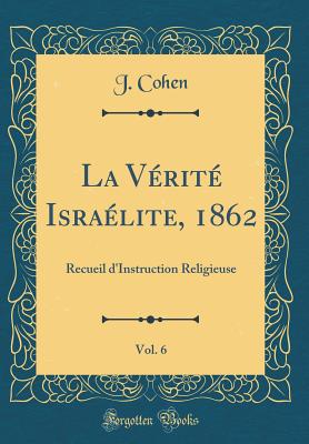 La Vrit Isralite, 1862, Vol. 6: Recueil d'Instruction Religieuse (Classic Reprint) - Cohen, J