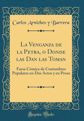 La Venganza de la Petra, O Donde Las Dan Las Toman: Farsa Cmica de Costumbres Populares En DOS Actos Y En Prosa (Classic Reprint) - Barrera, Carlos Arniches y