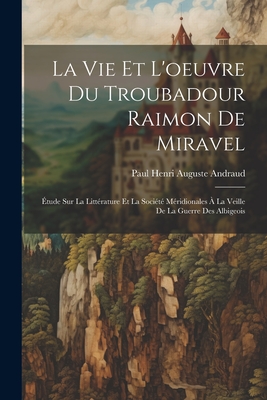 La Vie Et l'Oeuvre Du Troubadour Raimon de Miravel: ?tude Sur La Litt?rature Et La Soci?t? M?ridionales ? La Veille de la Guerre Des Albigeois - Andraud, Paul Henri Auguste