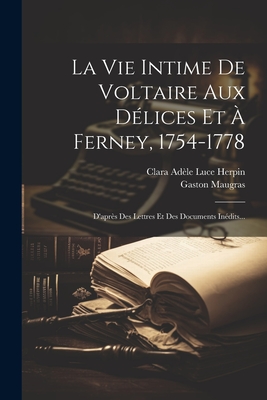 La Vie Intime de Voltaire Aux D?lices Et ? Ferney, 1754-1778: D'Apr?s Des Lettres Et Des Documents In?dits... - Clara Ad?le Luce Herpin (Creator), and Maugras, Gaston