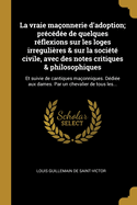 La vraie maonnerie d'adoption; prcde de quelques rflexions sur les loges irregulires & sur la socit civile, avec des notes critiques & philosophiques: Et suivie de cantiques maonniques. Ddie aux dames. Par un chevalier de tous les...