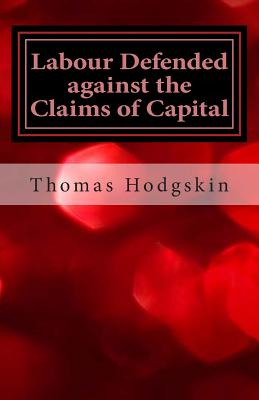 Labour Defended Against the Claims of Capital: Or the Unproductiveness of Capital Proved with Reference to the Present Combinations Amongst Journeymen - Hodgskin, Thomas