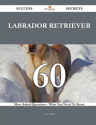 Labrador Retriever 60 Success Secrets - 60 Most Asked Questions on Labrador Retriever - What You Need to Know - Leach, Amy