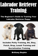 Labrador Retriever Training: The Beginner's Guide to Training Your Labrador Retriever Puppy: Includes Potty Training, Sit, Stay, Fetch, Drop, Leash Training and Socialization Training