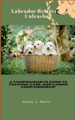 Labrador Retrievers Unleashed: A Comprehensive Guide to Training, Care, and Canine Companionship - Morris, Adams U