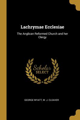 Lachrymae Ecclesiae: The Anglican Reformed Church and her Clergy - Wyatt, George, and W J Cleaver (Creator)