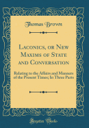 Laconics, or New Maxims of State and Conversation: Relating to the Affairs and Manners of the Present Times; In Three Parts (Classic Reprint)