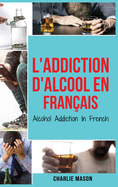 L'Addiction d'alcool En Franais/ Alcohol Addiction In French: Comment arrter de boire et se remettre de la dpendance  l'alcool