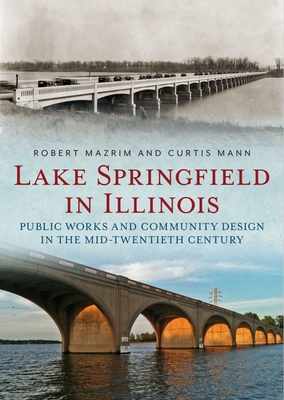 Lake Springfield in Illinois: Public Works and Community Design in the Mid-Twentieth Century - Mazrim, Robert, and Mann, Curtis
