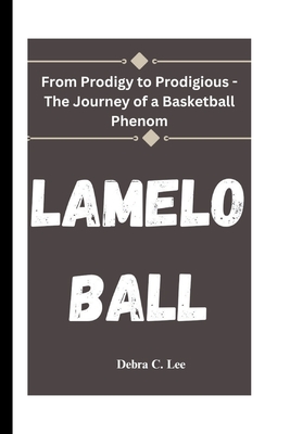 Lamelo Ball: From Prodigy to Prodigious - The Journey of a Basketball Phenom - C Lee, Debra