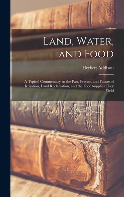 Land, Water, and Food: a Topical Commentary on the Past, Present, and Future of Irrigation, Land Reclamation, and the Food Supplies They Yield - Addison, Herbert