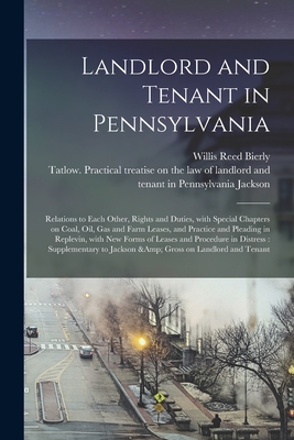 Landlord and Tenant in Pennsylvania: Relations to Each Other, Rights and Duties, With Special Chapters on Coal, Oil, Gas and Farm Leases, and Practice and Pleading in Replevin, With New Forms of Leases and Procedure in Distress: Supplementary To... - Bierly, Willis Reed, and Jackson, Tatlow Practical Treatise O (Creator)