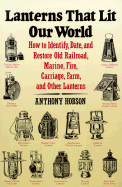 Lanterns That Lit Our World: How to Identify, Date, and Restore Old Railroad, Marine, Fire, Carriage, Farm, and Other Lanterns - Hobson, Anthony