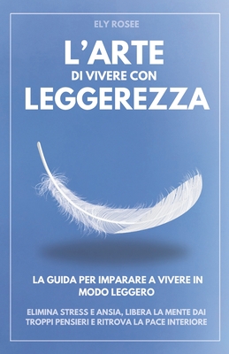 L'Arte di Vivere con Leggerezza: La Guida per Imparare a Vivere in Modo Leggero. Elimina Stress e Ansia, Libera la Mente dai Troppi Pensieri e Ritrova la Pace Interiore - Rosee, Ely