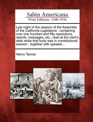 Last Night of the Session of the Assembly of the California Legislature: Containing Over One Hundred and Fifty Resolutions, Reports, Messages, Etc., Read at the Clerk's Desk While That Body Was in Constitutional Session: Together with Speaker... - Tanner, Henry