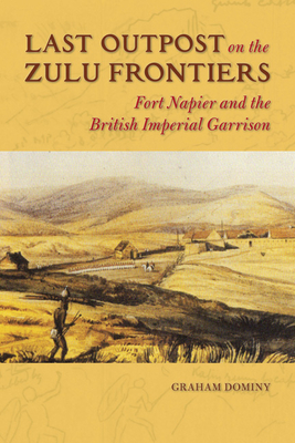 Last Outpost on the Zulu Frontiers: Fort Napier and the British Imperial Garrison - Dominy, Graham