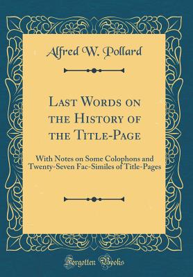 Last Words on the History of the Title-Page: With Notes on Some Colophons and Twenty-Seven Fac-Similes of Title-Pages (Classic Reprint) - Pollard, Alfred W