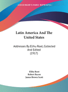 Latin America and the United States; Addresses by Elihu Root, Collected and Edited by Robert Bacon and James Brown Scott
