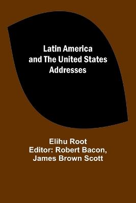 Latin America and the United States Addresses - Root, Elihu, and Brown Scott, Robert Bacon James (Editor)