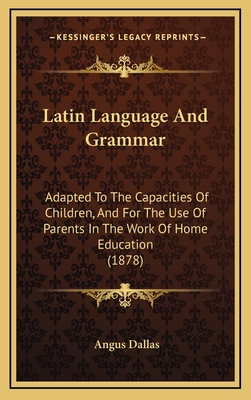 Latin Language and Grammar: Adapted to the Capacities of Children, and for the Use of Parents in the Work of Home Education (1878) - Dallas, Angus