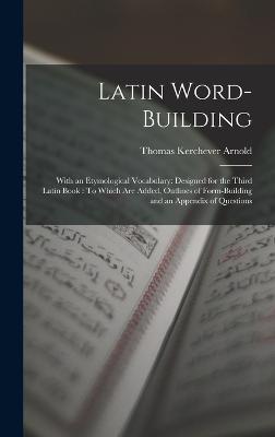 Latin Word-Building: With an Etymological Vocabulary: Designed for the Third Latin Book: To Which Are Added, Outlines of Form-Building and an Appendix of Questions - Arnold, Thomas Kerchever