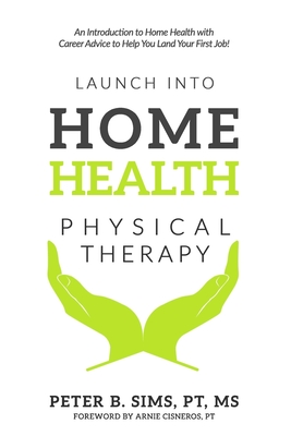 Launch into Home Health Physical Therapy: An Introduction to Home Health with Career Advice to Help You Land Your First Job! - Cisneros, Arnie (Foreword by), and Sims, Peter B