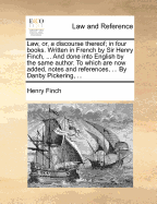 Law, Or, a Discourse Thereof; In Four Books. Written in French by Sir Henry Finch, ... and Done Into English by the Same Author. to Which Are Now Added, Notes and References, ... by Danby Pickering,