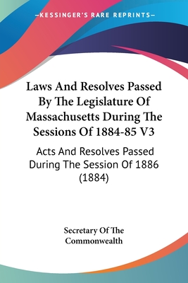 Laws And Resolves Passed By The Legislature Of Massachusetts During The Sessions Of 1884-85 V3: Acts And Resolves Passed During The Session Of 1886 (1884) - Secretary of the Commonwealth