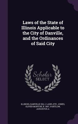 Laws of the State of Illinois Applicable to the City of Danville, and the Ordinances of Said City - Illinois, Illinois, and Danville Laws, Etc, and Jones, Oliver Morton