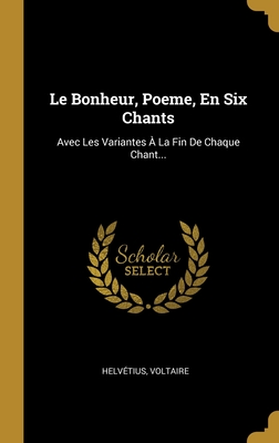 Le Bonheur, Poeme, En Six Chants: Avec Les Variantes ? La Fin De Chaque Chant... - Helvetius (Creator), and Voltaire