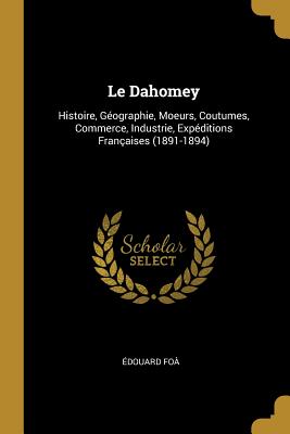 Le Dahomey: Histoire, G?ographie, Moeurs, Coutumes, Commerce, Industrie, Exp?ditions Fran?aises (1891-1894) - Fo?, ?douard