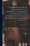 Le Droit Des Gens Ou Principe de la Loi Naturelle Appliquee a la Conduite Et Aux Affaires Des Nations Et Des Souverains Par Emer de Vattel...