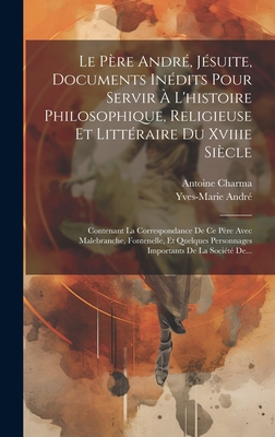 Le P?re Andr?, J?suite, Documents In?dits Pour Servir ? L'histoire Philosophique, Religieuse Et Litt?raire Du Xviiie Si?cle: Contenant La Correspondance De Ce P?re Avec Malebranche, Fontenelle, Et Quelques Personnages Importants De La Soci?t? De... - Andr?, Yves-Marie, and Charma, Antoine