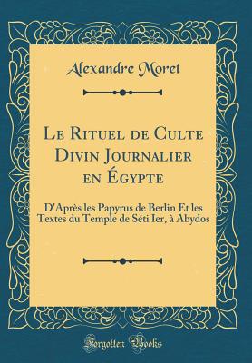 Le Rituel de Culte Divin Journalier En Egypte: D'Apres Les Papyrus de Berlin Et Les Textes Du Temple de Seti Ier, a Abydos (Classic Reprint) - Moret, Alexandre