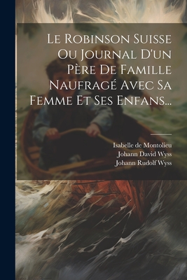 Le Robinson Suisse Ou Journal d'Un P?re de Famille Naufrag? Avec Sa Femme Et Ses Enfans... - Wyss, Johann David, and Isabelle de Montolieu (Creator), and Johann Rudolf Wyss (Creator)