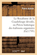 Le Royalisme de la Guadeloupe D?voil?, Ou Pr?cis Historique Des Trahisons Organis?es Et Ex?cut?es: a la Composition Des Po?mes Dramatiques