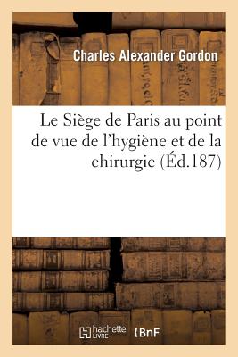 Le Si?ge de Paris Au Point de Vue de l'Hygi?ne Et de la Chirurgie - Gordon, Charles Alexander