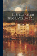 Le Spectateur Belge, Volume 5...