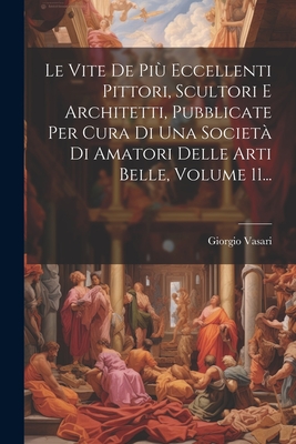 Le Vite De Pi Eccellenti Pittori, Scultori E Architetti, Pubblicate Per Cura Di Una Societ Di Amatori Delle Arti Belle, Volume 11... - Vasari, Giorgio