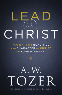 Lead Like Christ: Reflecting the Qualities and Character of Christ in Your Ministry - Tozer, A W, and Snyder, James L (Editor)