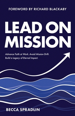 Lead On Mission: Advance faith at work. Avoid mission drift. Build a legacy of eternal impact. - Blackaby, Richard (Foreword by), and Spradlin, Becca