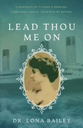 Lead Thou Me On: A Portrait of Titanic's Heroine, Lady No?l Leslie, Countess of Rothes
